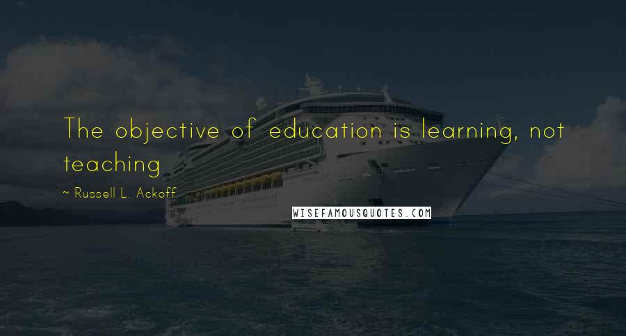 Russell L. Ackoff Quotes: The objective of education is learning, not teaching