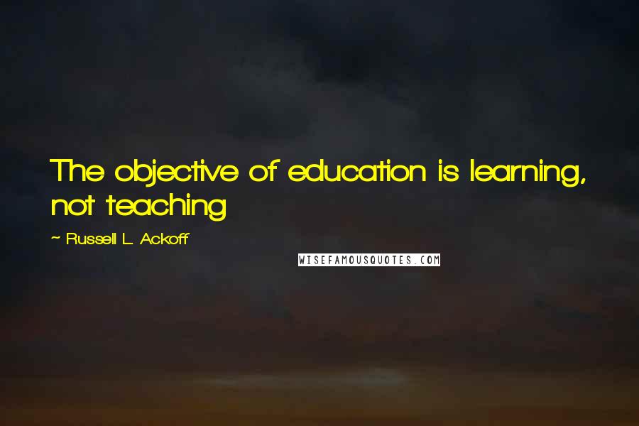 Russell L. Ackoff Quotes: The objective of education is learning, not teaching