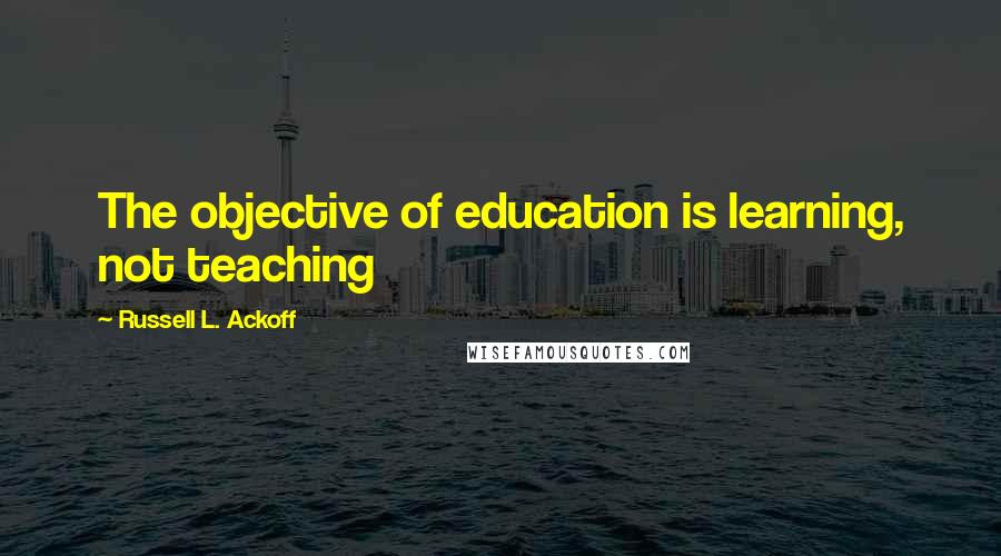 Russell L. Ackoff Quotes: The objective of education is learning, not teaching