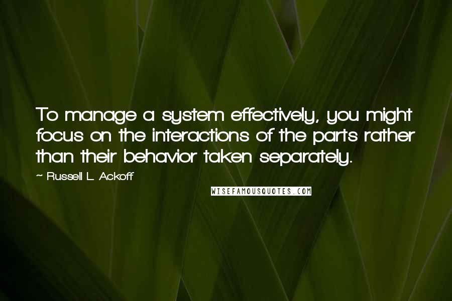 Russell L. Ackoff Quotes: To manage a system effectively, you might focus on the interactions of the parts rather than their behavior taken separately.