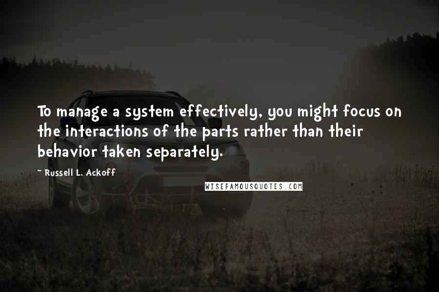Russell L. Ackoff Quotes: To manage a system effectively, you might focus on the interactions of the parts rather than their behavior taken separately.