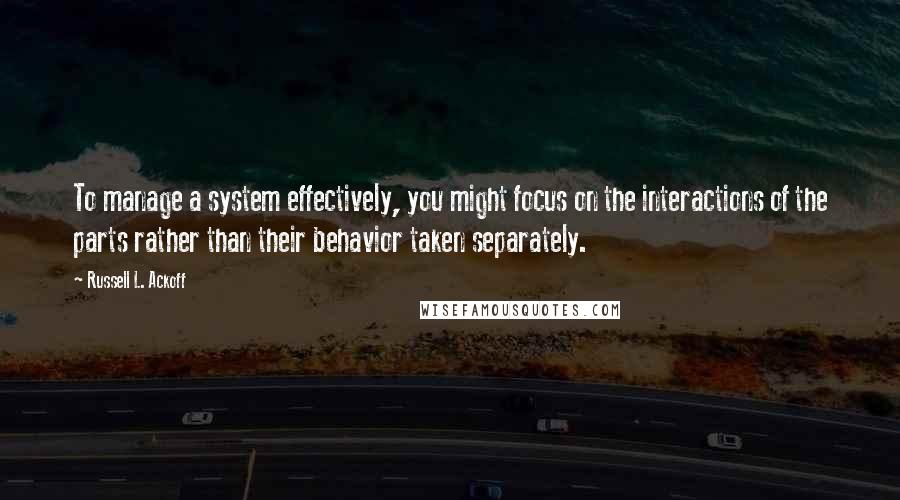 Russell L. Ackoff Quotes: To manage a system effectively, you might focus on the interactions of the parts rather than their behavior taken separately.