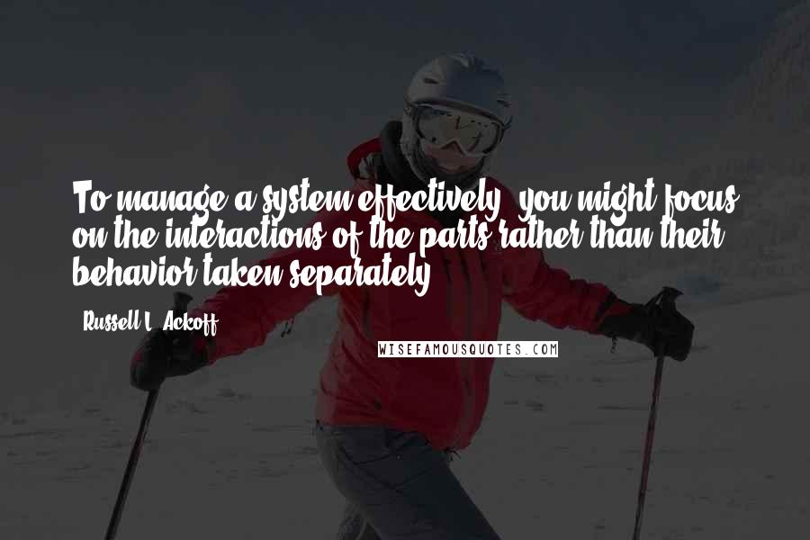 Russell L. Ackoff Quotes: To manage a system effectively, you might focus on the interactions of the parts rather than their behavior taken separately.