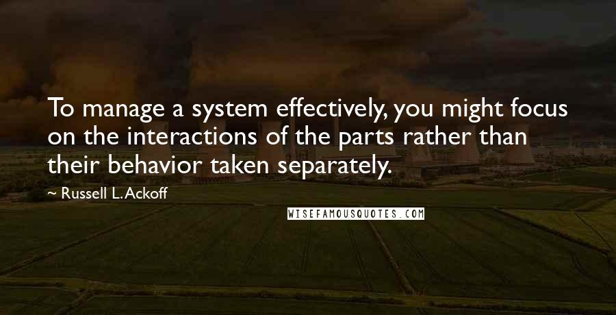 Russell L. Ackoff Quotes: To manage a system effectively, you might focus on the interactions of the parts rather than their behavior taken separately.