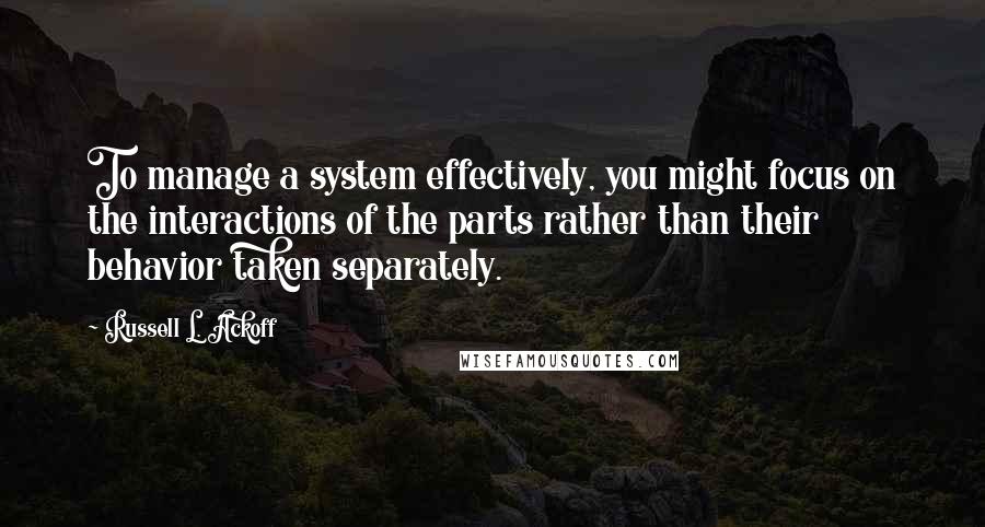 Russell L. Ackoff Quotes: To manage a system effectively, you might focus on the interactions of the parts rather than their behavior taken separately.