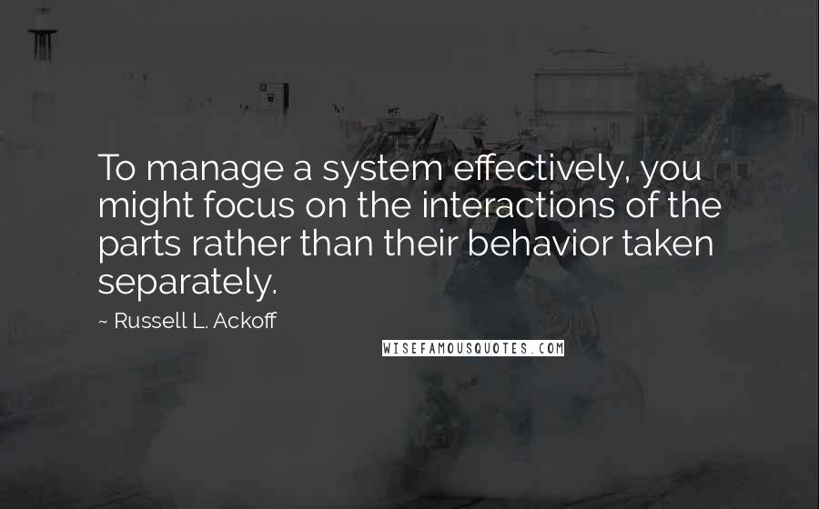 Russell L. Ackoff Quotes: To manage a system effectively, you might focus on the interactions of the parts rather than their behavior taken separately.