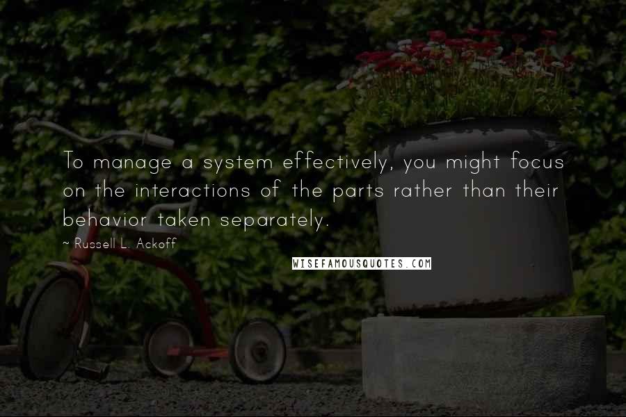 Russell L. Ackoff Quotes: To manage a system effectively, you might focus on the interactions of the parts rather than their behavior taken separately.