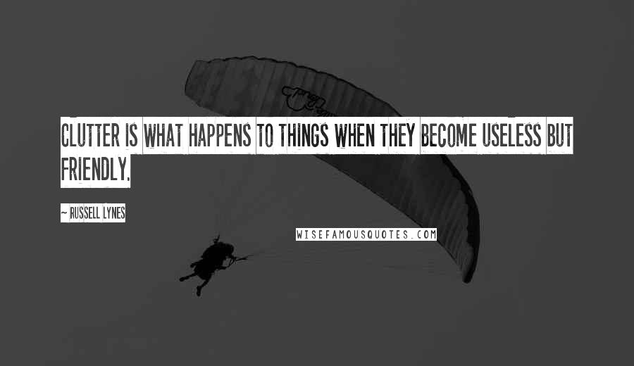 Russell Lynes Quotes: Clutter is what happens to things when they become useless but friendly.