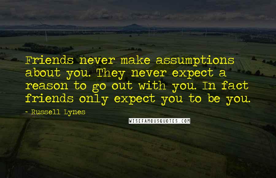 Russell Lynes Quotes: Friends never make assumptions about you. They never expect a reason to go out with you. In fact friends only expect you to be you.