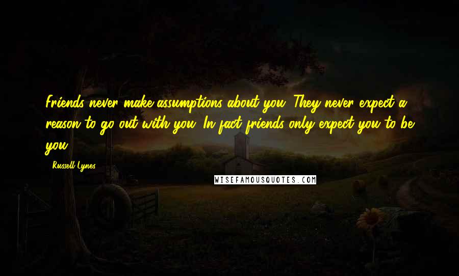 Russell Lynes Quotes: Friends never make assumptions about you. They never expect a reason to go out with you. In fact friends only expect you to be you.