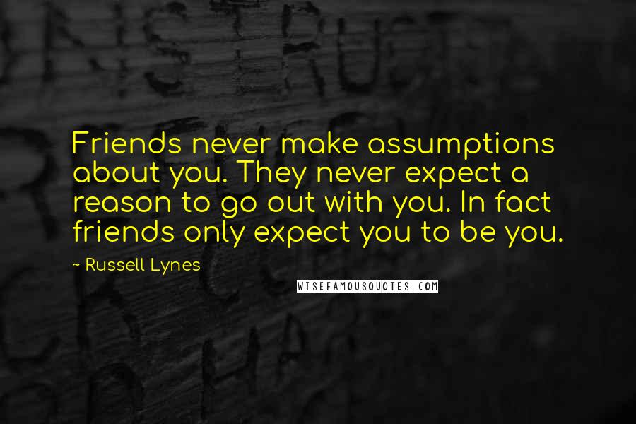 Russell Lynes Quotes: Friends never make assumptions about you. They never expect a reason to go out with you. In fact friends only expect you to be you.