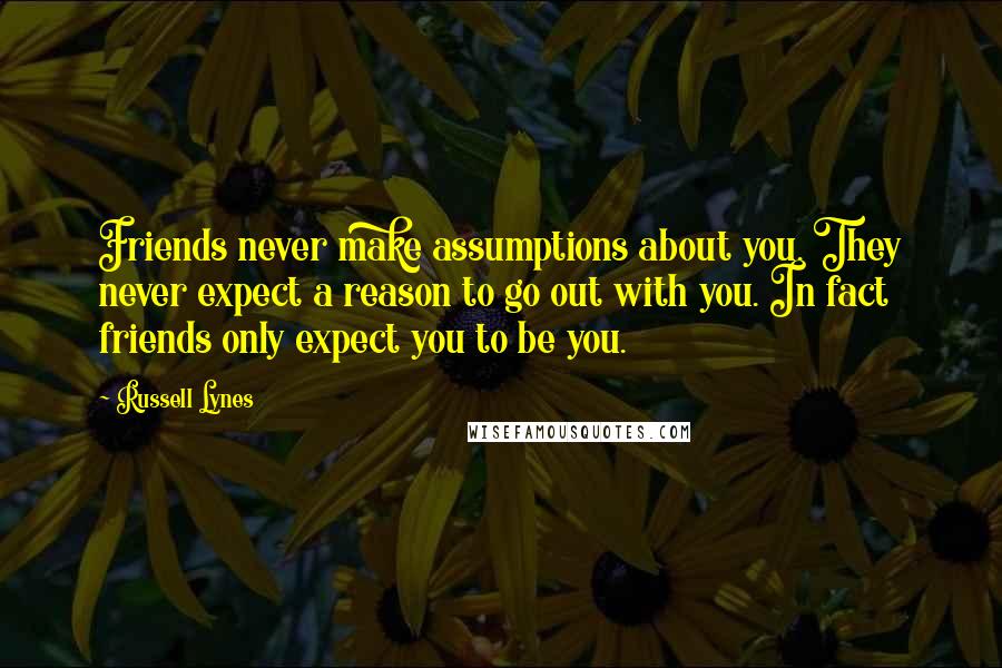 Russell Lynes Quotes: Friends never make assumptions about you. They never expect a reason to go out with you. In fact friends only expect you to be you.