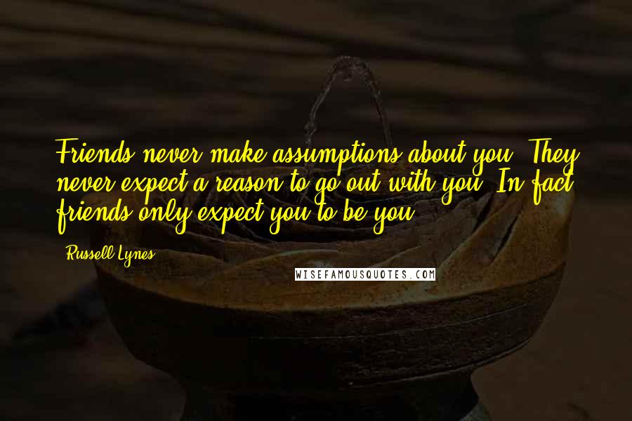 Russell Lynes Quotes: Friends never make assumptions about you. They never expect a reason to go out with you. In fact friends only expect you to be you.