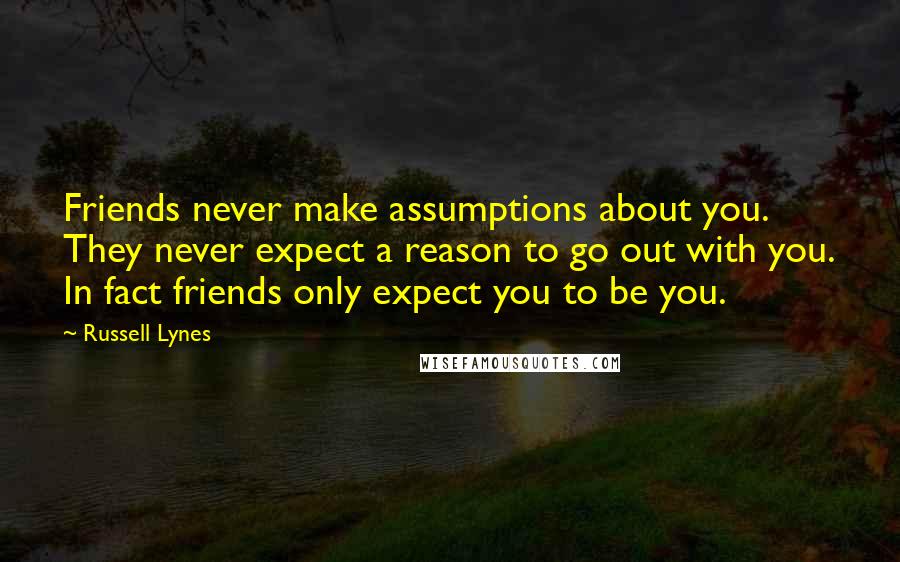 Russell Lynes Quotes: Friends never make assumptions about you. They never expect a reason to go out with you. In fact friends only expect you to be you.