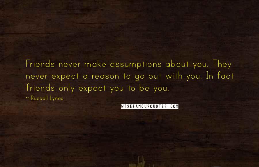 Russell Lynes Quotes: Friends never make assumptions about you. They never expect a reason to go out with you. In fact friends only expect you to be you.