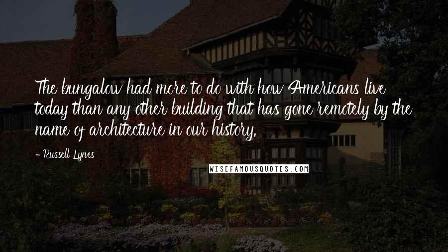 Russell Lynes Quotes: The bungalow had more to do with how Americans live today than any other building that has gone remotely by the name of architecture in our history.