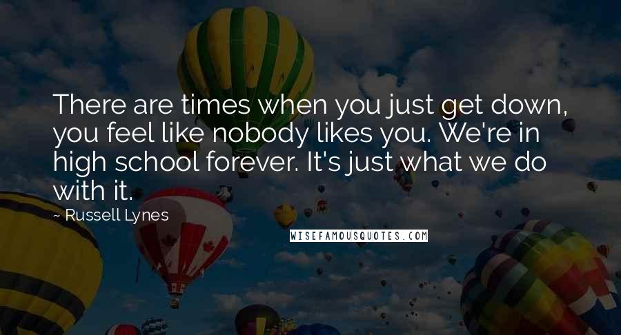 Russell Lynes Quotes: There are times when you just get down, you feel like nobody likes you. We're in high school forever. It's just what we do with it.