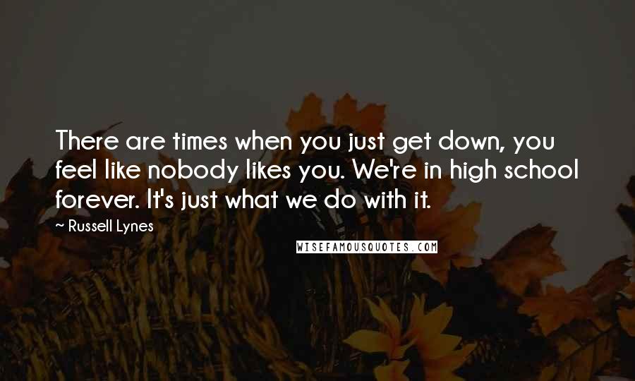 Russell Lynes Quotes: There are times when you just get down, you feel like nobody likes you. We're in high school forever. It's just what we do with it.