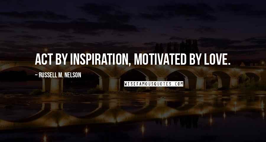 Russell M. Nelson Quotes: Act by inspiration, motivated by love.