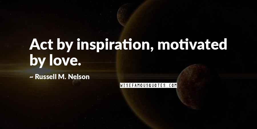 Russell M. Nelson Quotes: Act by inspiration, motivated by love.