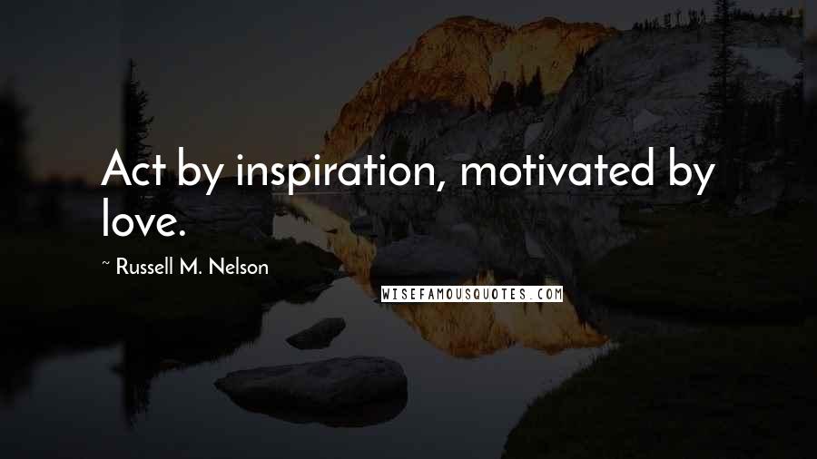 Russell M. Nelson Quotes: Act by inspiration, motivated by love.