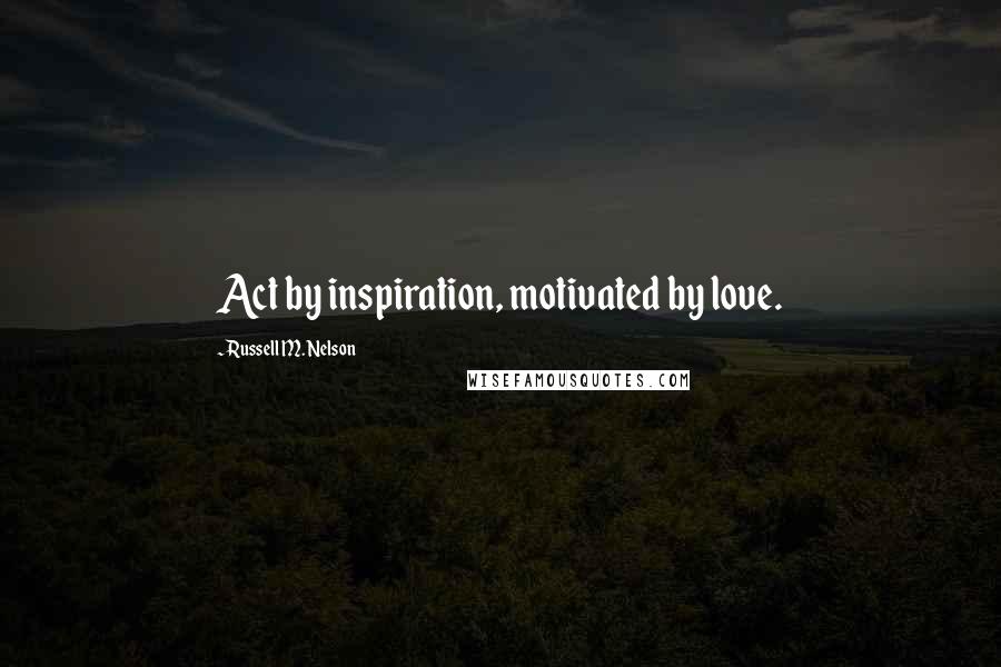 Russell M. Nelson Quotes: Act by inspiration, motivated by love.