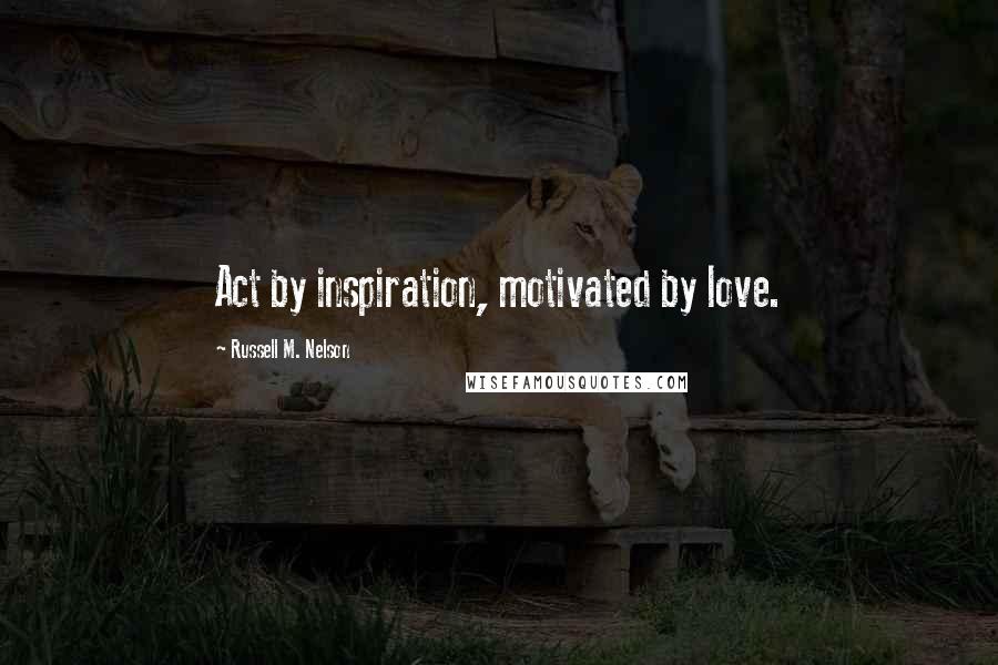 Russell M. Nelson Quotes: Act by inspiration, motivated by love.