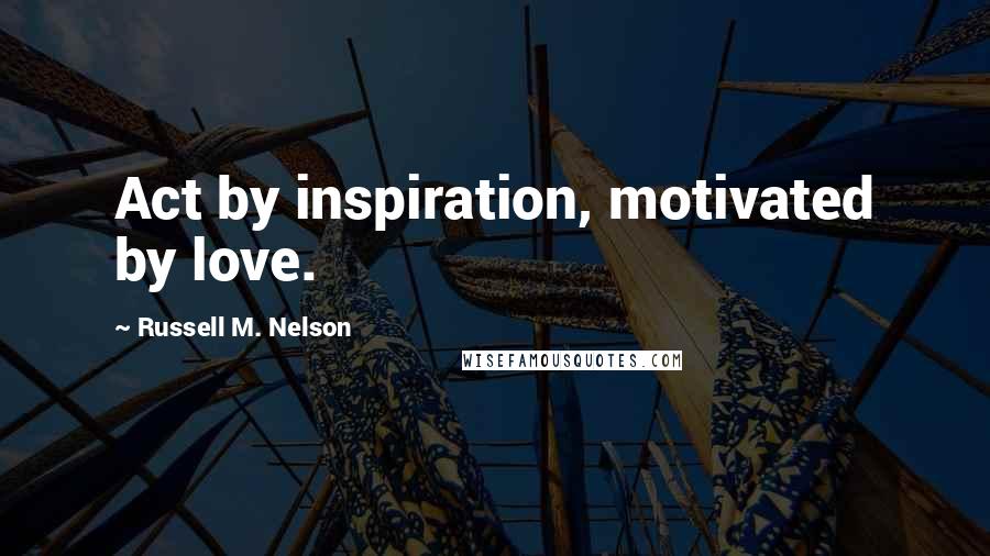 Russell M. Nelson Quotes: Act by inspiration, motivated by love.