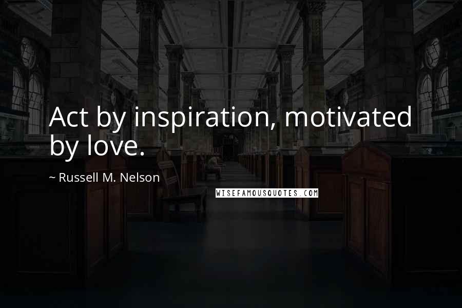 Russell M. Nelson Quotes: Act by inspiration, motivated by love.