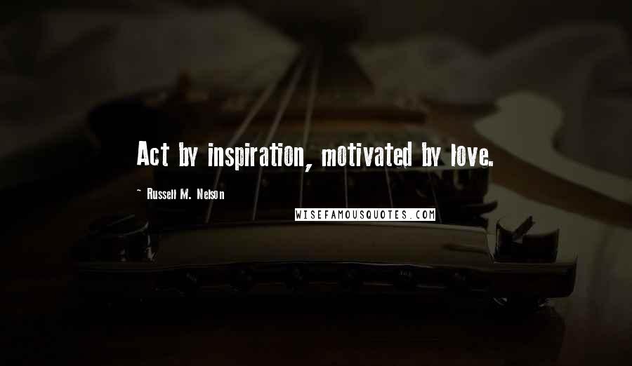 Russell M. Nelson Quotes: Act by inspiration, motivated by love.