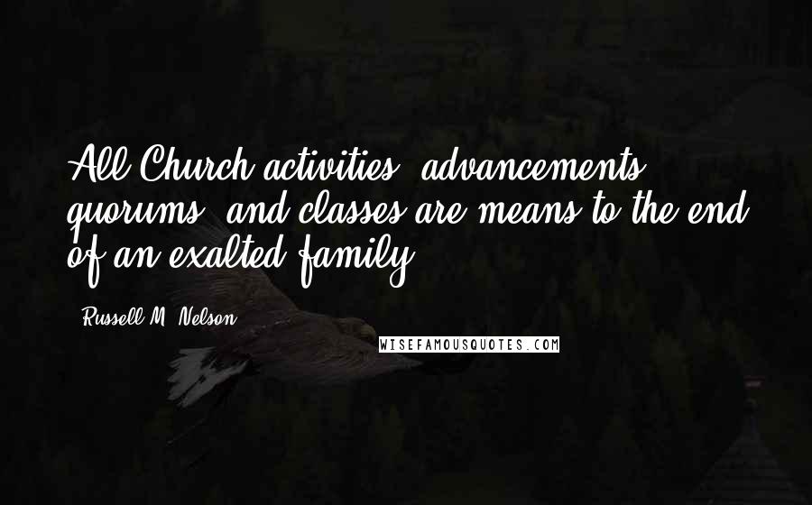 Russell M. Nelson Quotes: All Church activities, advancements, quorums, and classes are means to the end of an exalted family.