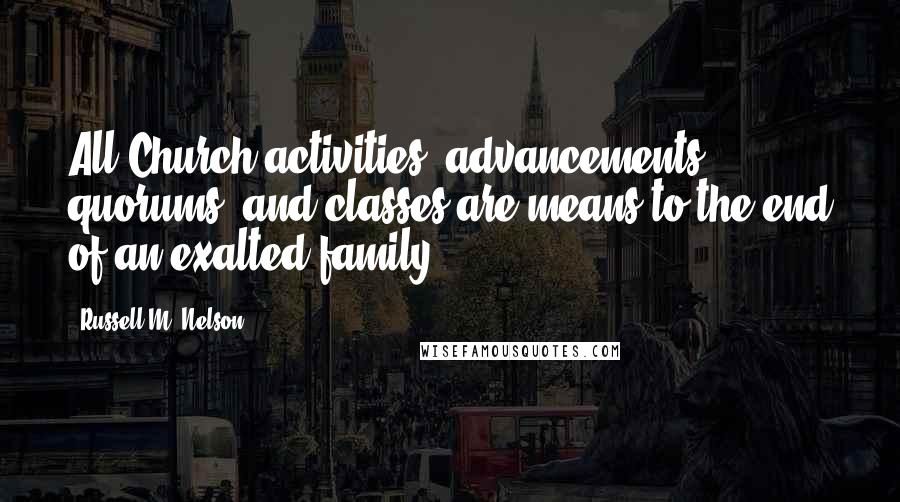 Russell M. Nelson Quotes: All Church activities, advancements, quorums, and classes are means to the end of an exalted family.