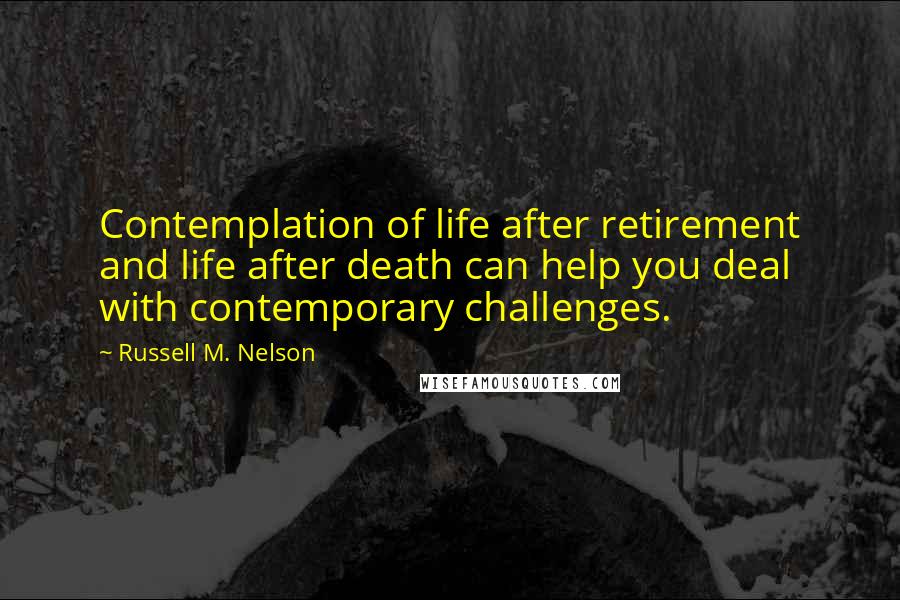 Russell M. Nelson Quotes: Contemplation of life after retirement and life after death can help you deal with contemporary challenges.