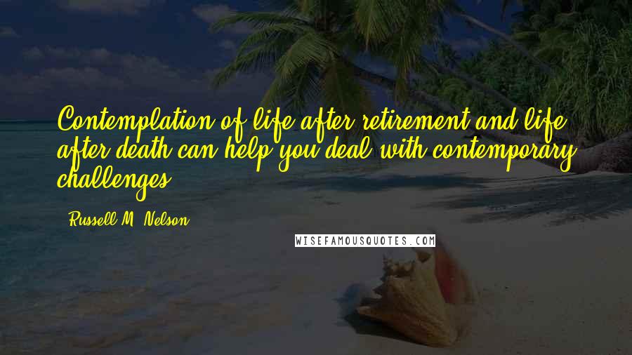Russell M. Nelson Quotes: Contemplation of life after retirement and life after death can help you deal with contemporary challenges.