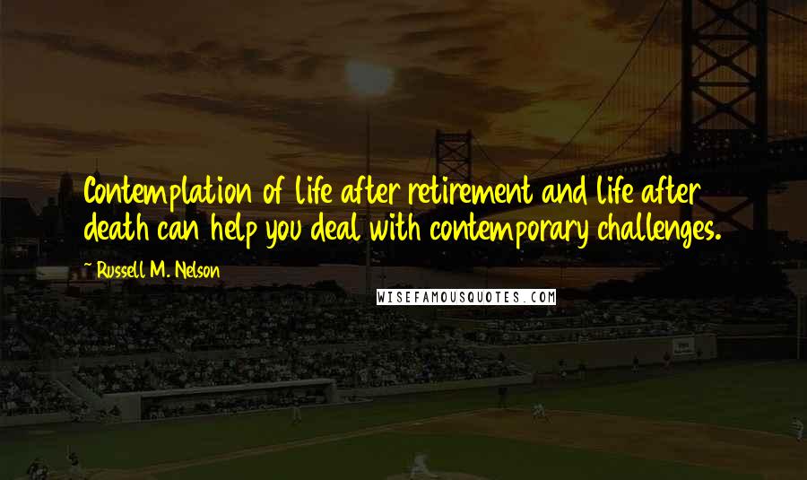 Russell M. Nelson Quotes: Contemplation of life after retirement and life after death can help you deal with contemporary challenges.