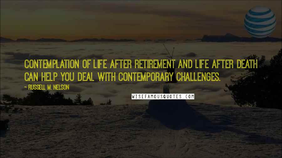 Russell M. Nelson Quotes: Contemplation of life after retirement and life after death can help you deal with contemporary challenges.