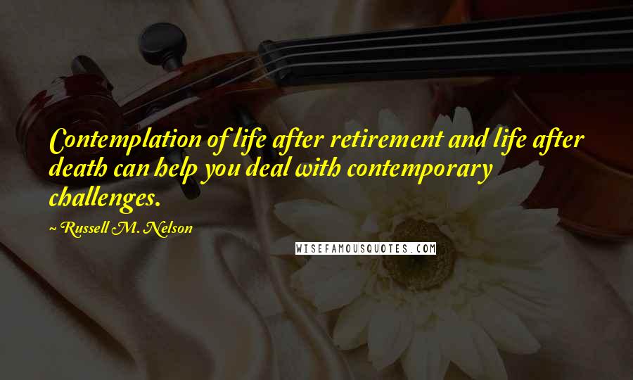 Russell M. Nelson Quotes: Contemplation of life after retirement and life after death can help you deal with contemporary challenges.