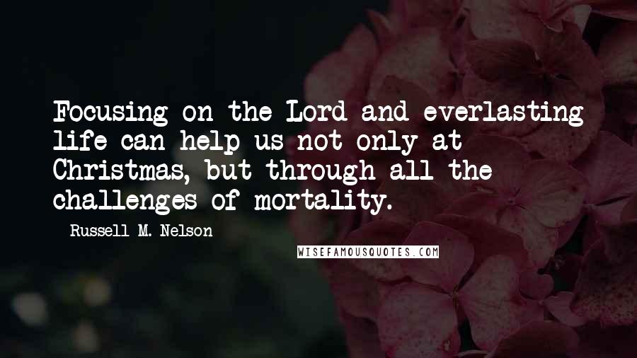 Russell M. Nelson Quotes: Focusing on the Lord and everlasting life can help us not only at Christmas, but through all the challenges of mortality.