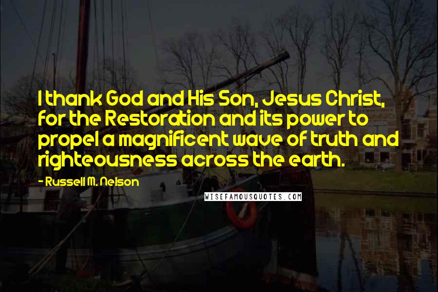 Russell M. Nelson Quotes: I thank God and His Son, Jesus Christ, for the Restoration and its power to propel a magnificent wave of truth and righteousness across the earth.