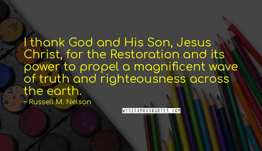 Russell M. Nelson Quotes: I thank God and His Son, Jesus Christ, for the Restoration and its power to propel a magnificent wave of truth and righteousness across the earth.