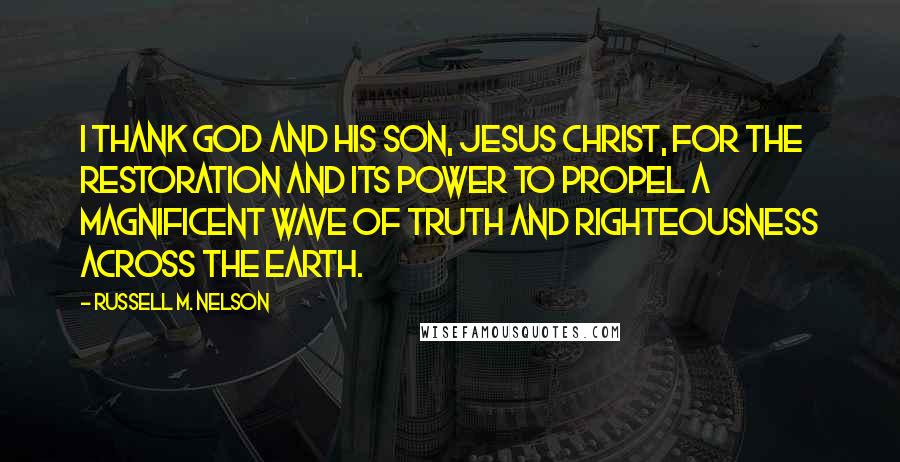 Russell M. Nelson Quotes: I thank God and His Son, Jesus Christ, for the Restoration and its power to propel a magnificent wave of truth and righteousness across the earth.