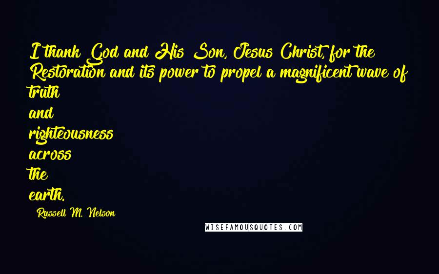 Russell M. Nelson Quotes: I thank God and His Son, Jesus Christ, for the Restoration and its power to propel a magnificent wave of truth and righteousness across the earth.