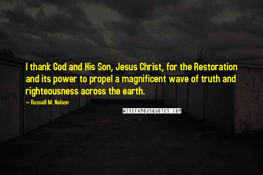 Russell M. Nelson Quotes: I thank God and His Son, Jesus Christ, for the Restoration and its power to propel a magnificent wave of truth and righteousness across the earth.