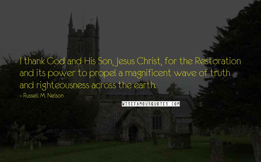 Russell M. Nelson Quotes: I thank God and His Son, Jesus Christ, for the Restoration and its power to propel a magnificent wave of truth and righteousness across the earth.