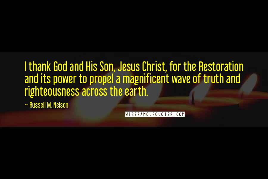 Russell M. Nelson Quotes: I thank God and His Son, Jesus Christ, for the Restoration and its power to propel a magnificent wave of truth and righteousness across the earth.