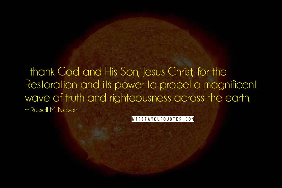 Russell M. Nelson Quotes: I thank God and His Son, Jesus Christ, for the Restoration and its power to propel a magnificent wave of truth and righteousness across the earth.