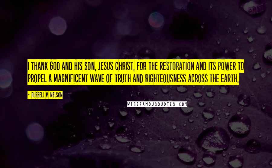 Russell M. Nelson Quotes: I thank God and His Son, Jesus Christ, for the Restoration and its power to propel a magnificent wave of truth and righteousness across the earth.