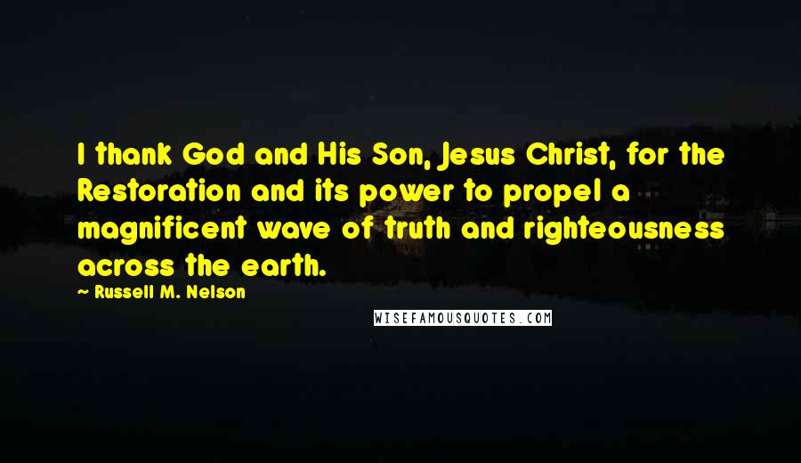 Russell M. Nelson Quotes: I thank God and His Son, Jesus Christ, for the Restoration and its power to propel a magnificent wave of truth and righteousness across the earth.