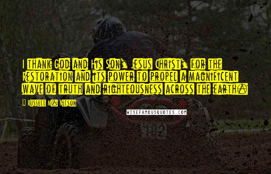 Russell M. Nelson Quotes: I thank God and His Son, Jesus Christ, for the Restoration and its power to propel a magnificent wave of truth and righteousness across the earth.
