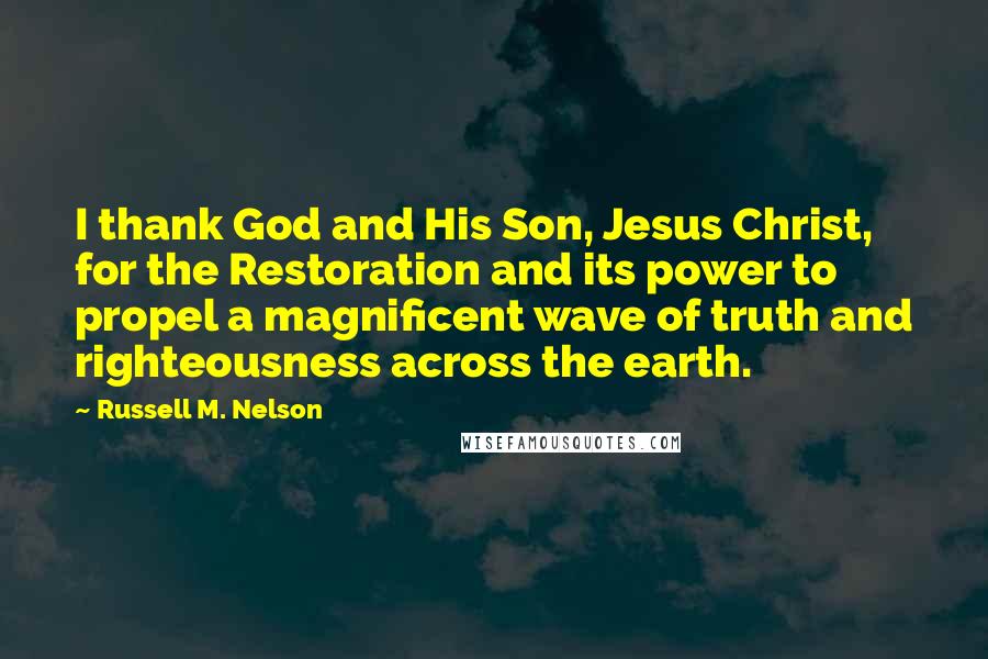 Russell M. Nelson Quotes: I thank God and His Son, Jesus Christ, for the Restoration and its power to propel a magnificent wave of truth and righteousness across the earth.